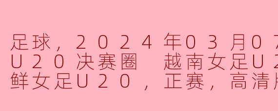 2024年3月7日的亚女U20决赛圈中，越南女足U20与朝鲜女足U20的比赛情况如何？****